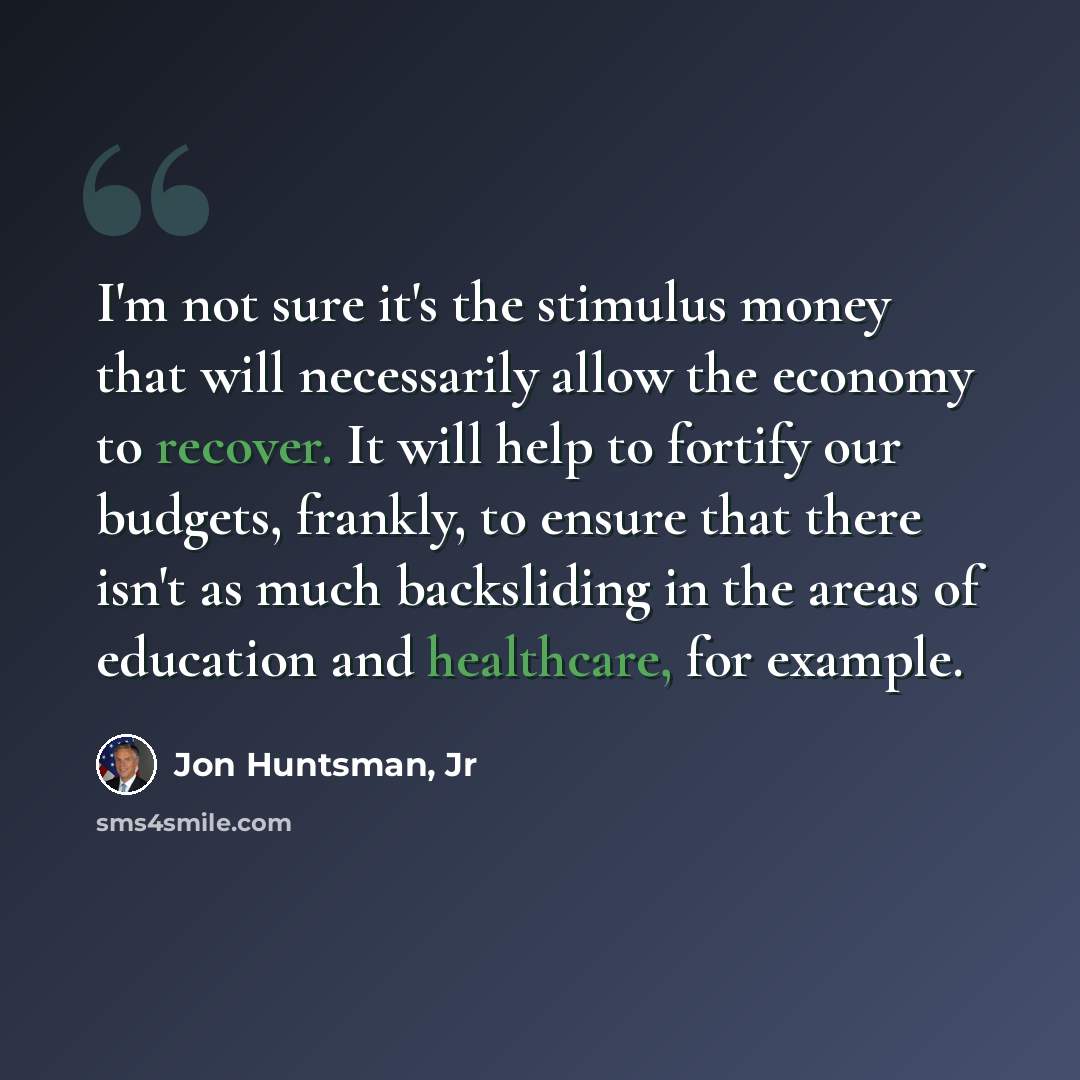 “I'm not sure it's the stimulus money that will necessarily allow the economy to recover. It will help to fortify our budgets, frankly, to ensure that there isn't as much backsliding in the areas of education and healthcare, for example.” quote by Jon Huntsman, Jr