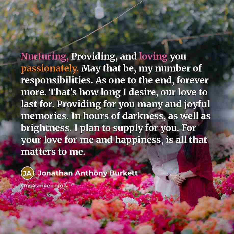 “Nurturing, Providing, and loving you passionately. May that be, my number of responsibilities. As one to the end, forever more. That's how long I desire, our love to last for. Providing for you many and joyful memories. In hours of darkness, as well as brightness. I plan to supply for you. For…” quote by Jonathan Anthony Burkett