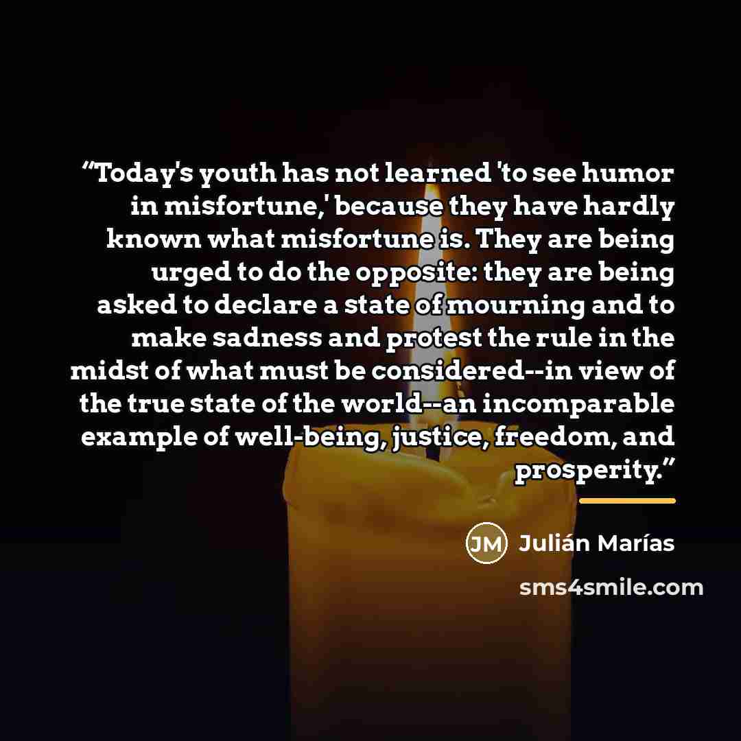 “Today's youth has not learned 'to see humor in misfortune,' because they have hardly known what misfortune is. They are being urged to do the opposite: they are being asked to declare a state of mourning and to make sadness and protest the rule in the midst of what must be considered--in view of…” quote by Julián Marías