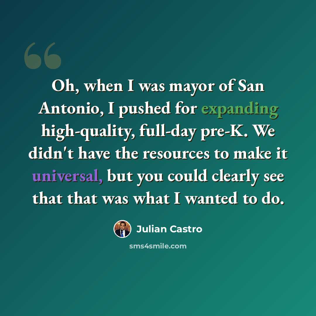 “Oh, when I was mayor of San Antonio, I pushed for expanding high-quality, full-day pre-K. We didn't have the resources to make it universal, but you could clearly see that that was what I wanted to do.” quote by Julian Castro