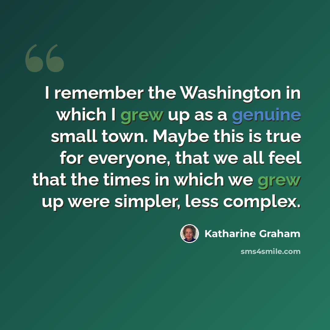 “I remember the Washington in which I grew up as a genuine small town. Maybe this is true for everyone, that we all feel that the times in which we grew up were simpler, less complex.” quote by Katharine Graham