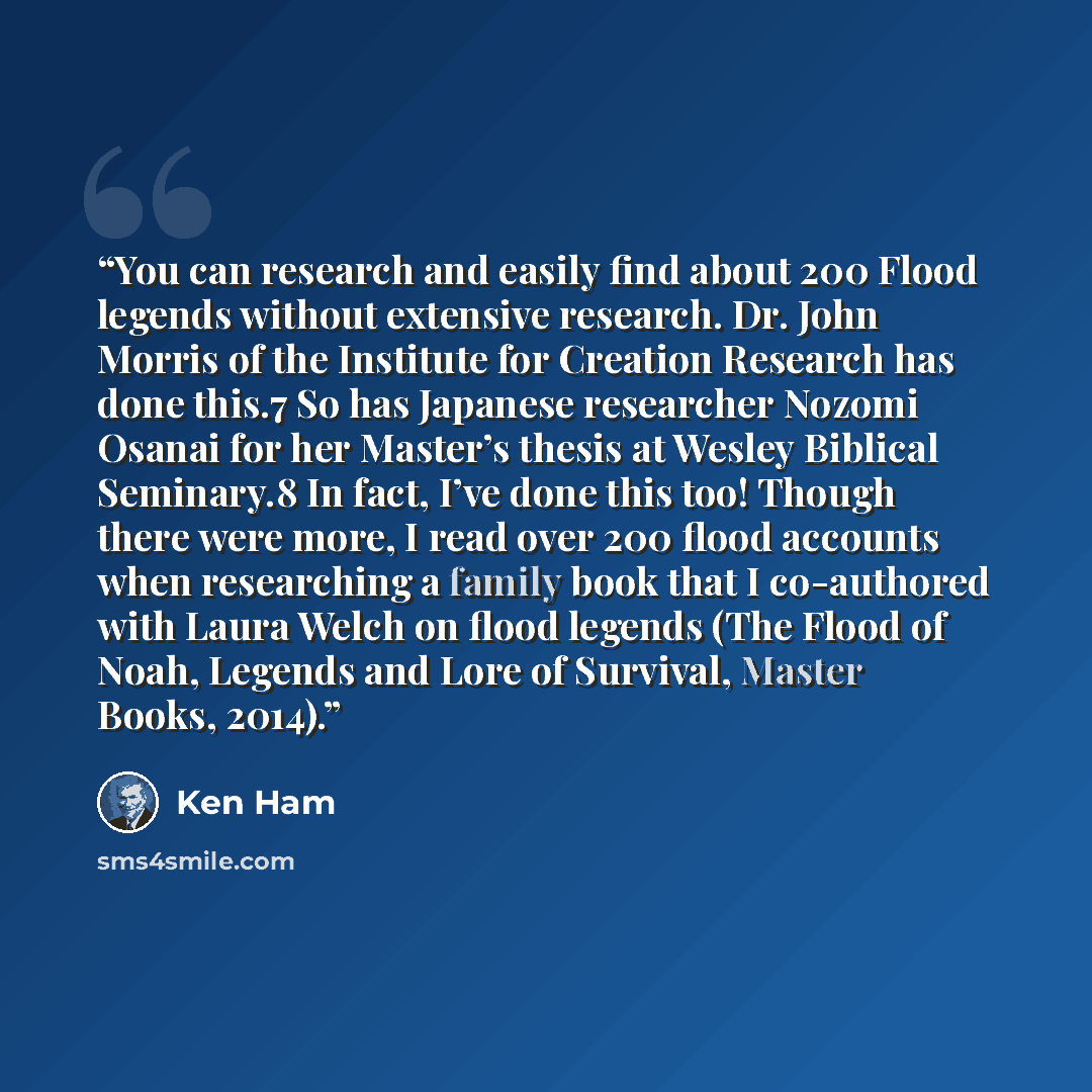 “You can research and easily find about 200 Flood legends without extensive research. Dr. John Morris of the Institute for Creation Research has done this.7 So has Japanese researcher Nozomi Osanai for her Master’s thesis at Wesley Biblical Seminary.8 In fact, I’ve done this too! Though there were…” quote by Ken Ham