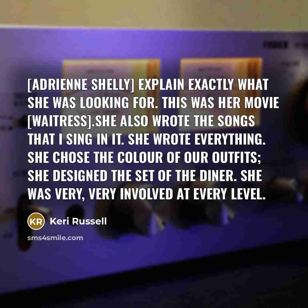“[Adrienne Shelly] explain exactly what she was looking for. This was her movie [Waitress].She also wrote the songs that I sing in it. She wrote everything. She chose the colour of our outfits; she designed the set of the diner. She was very, very involved at every level.” quote by Keri Russell