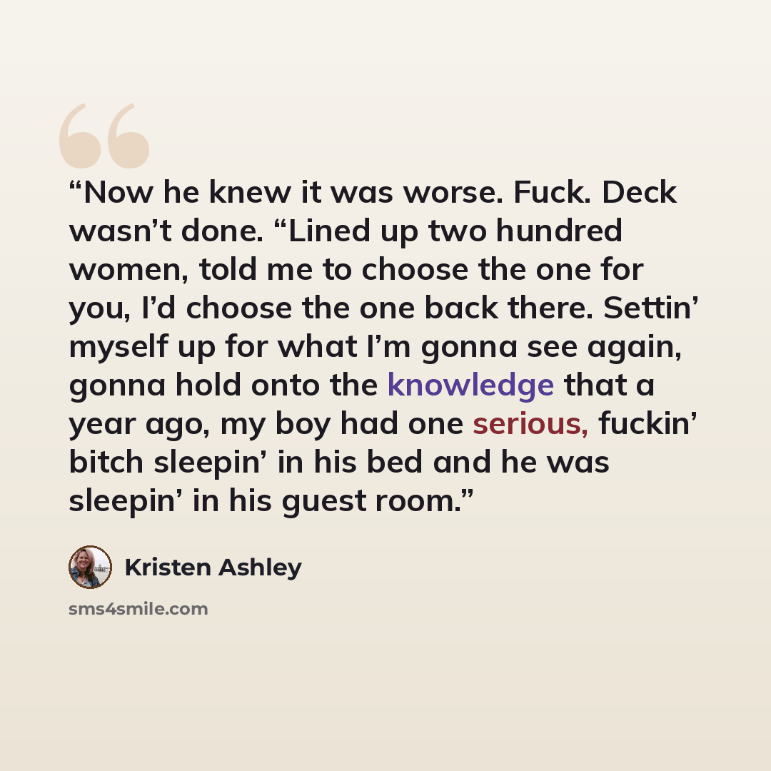 “Now he knew it was worse. Fuck. Deck wasn’t done. “Lined up two hundred women, told me to choose the one for you, I’d choose the one back there. Settin’ myself up for what I’m gonna see again, gonna hold onto the knowledge that a year ago, my boy had one serious, fuckin’ bitch sleepin’ in his bed…” quote by Kristen Ashley