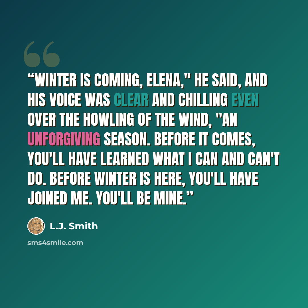 “Winter is coming, Elena," he said, and his voice was clear and chilling even over the howling of the wind, "An unforgiving season. Before it comes, you'll have learned what I can and can't do. Before winter is here, you'll have joined me. You'll be mine.” quote by L.J. Smith