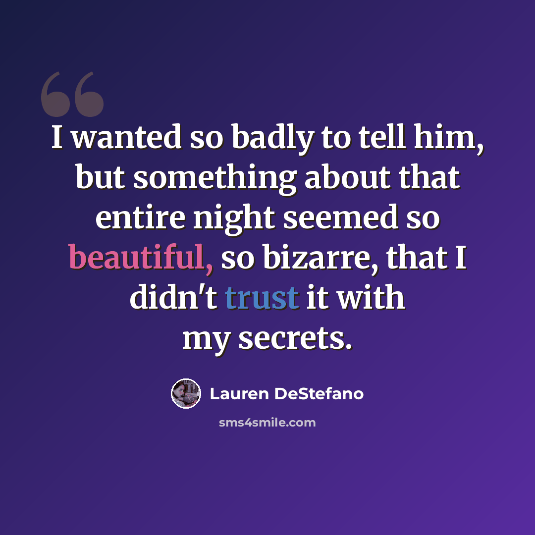 “I wanted so badly to tell him, but something about that entire night seemed so beautiful, so bizarre, that I didn't trust it with my secrets.” quote by Lauren DeStefano
