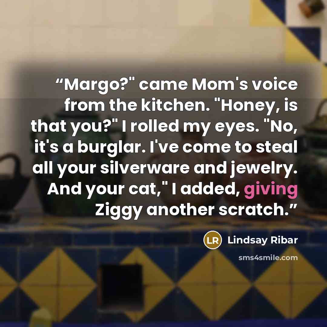 “Margo?" came Mom's voice from the kitchen. "Honey, is that you?" I rolled my eyes. "No, it's a burglar. I've come to steal all your silverware and jewelry. And your cat," I added, giving Ziggy another scratch.” quote by Lindsay Ribar