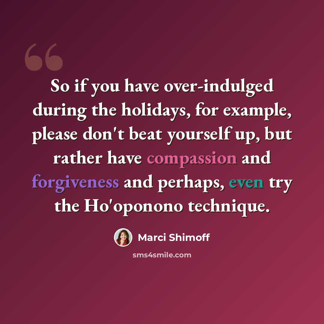 “So if you have over-indulged during the holidays, for example, please don't beat yourself up, but rather have compassion and forgiveness and perhaps, even try the Ho'oponono technique.” quote by Marci Shimoff