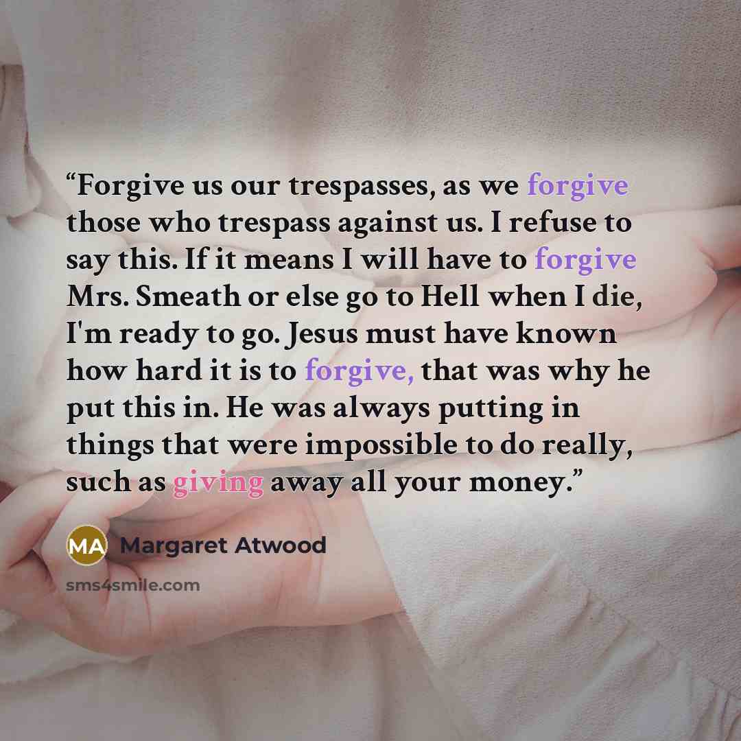 “Forgive us our trespasses, as we forgive those who trespass against us. I refuse to say this. If it means I will have to forgive Mrs. Smeath or else go to Hell when I die, I'm ready to go. Jesus must have known how hard it is to forgive, that was why he put this in. He was always putting in things…” quote by Margaret Atwood