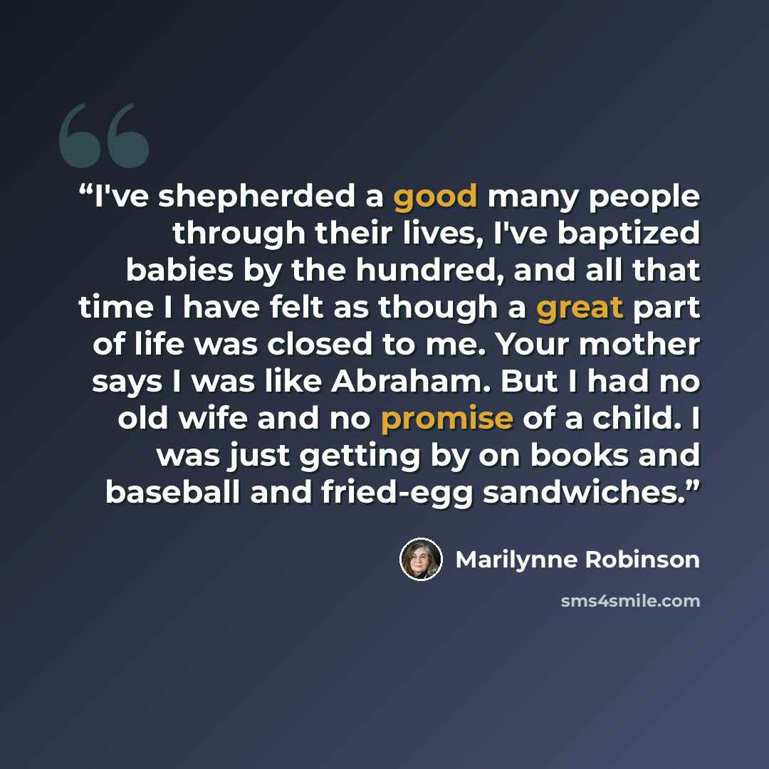 “I've shepherded a good many people through their lives, I've baptized babies by the hundred, and all that time I have felt as though a great part of life was closed to me. Your mother says I was like Abraham. But I had no old wife and no promise of a child. I was just getting by on books and…” quote by Marilynne Robinson