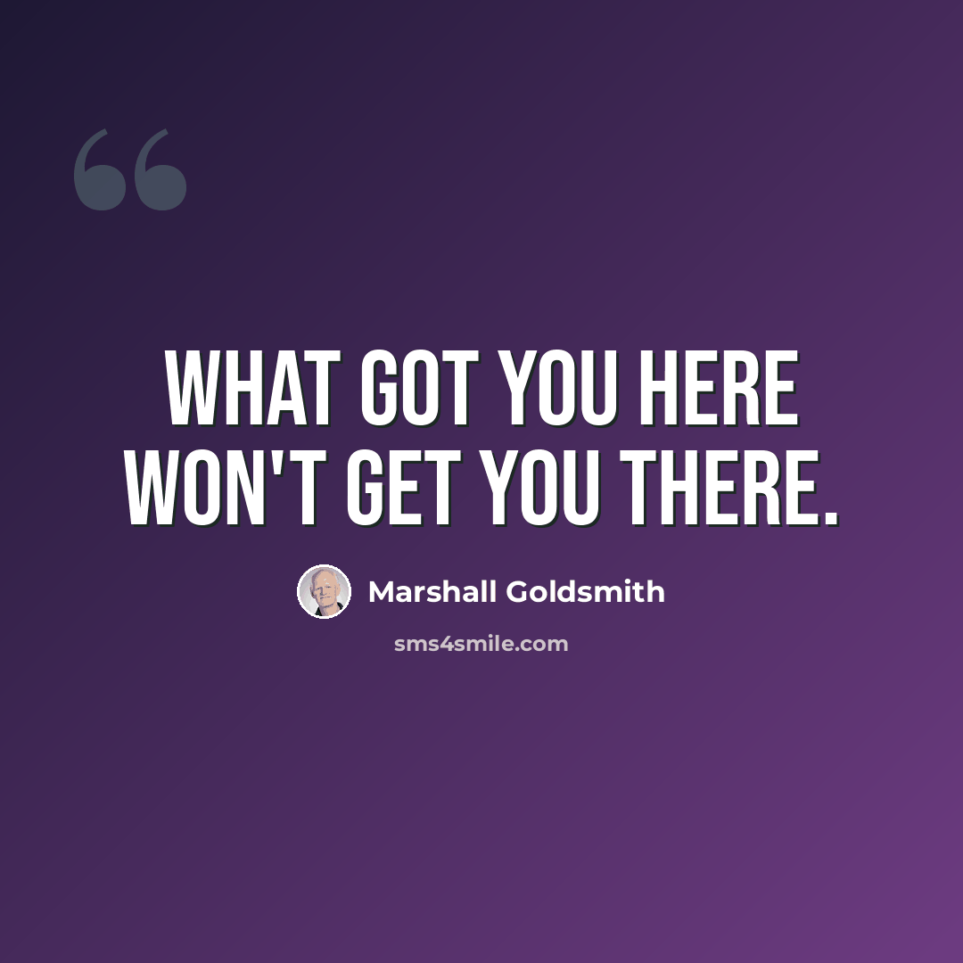 “What got you here won't get you there.” quote by Marshall Goldsmith