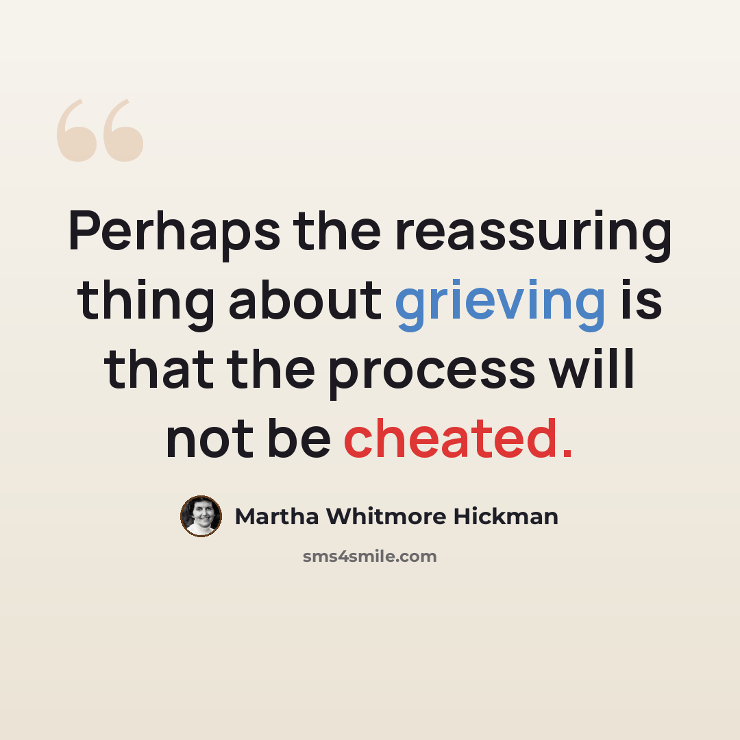 “Perhaps the reassuring thing about grieving is that the process will not be cheated.” quote by Martha Whitmore Hickman