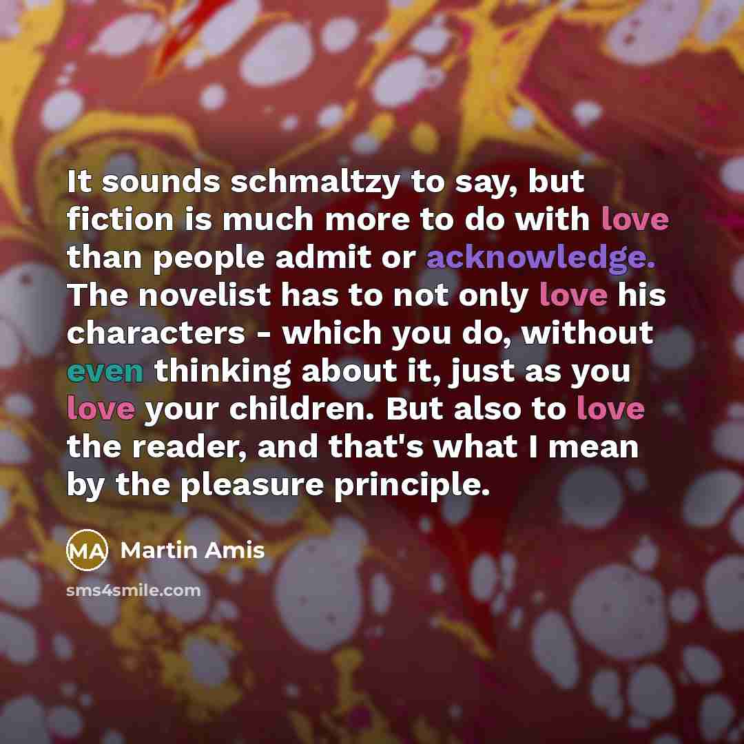 “It sounds schmaltzy to say, but fiction is much more to do with love than people admit or acknowledge. The novelist has to not only love his characters - which you do, without even thinking about it, just as you love your children. But also to love the reader, and that's what I mean by the…” quote by Martin Amis