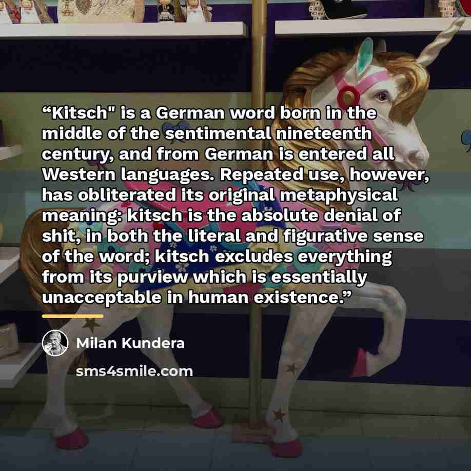 “Kitsch" is a German word born in the middle of the sentimental nineteenth century, and from German is entered all Western languages. Repeated use, however, has obliterated its original metaphysical meaning: kitsch is the absolute denial of shit, in both the literal and figurative sense of the…” quote by Milan Kundera