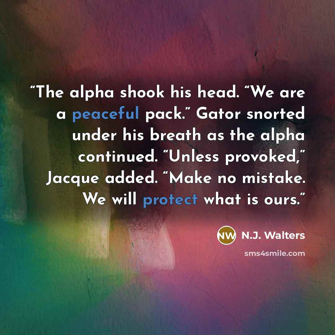 “The alpha shook his head. “We are a peaceful pack.” Gator snorted under his breath as the alpha continued. “Unless provoked,” Jacque added. “Make no mistake. We will protect what is ours.” quote by N.J. Walters