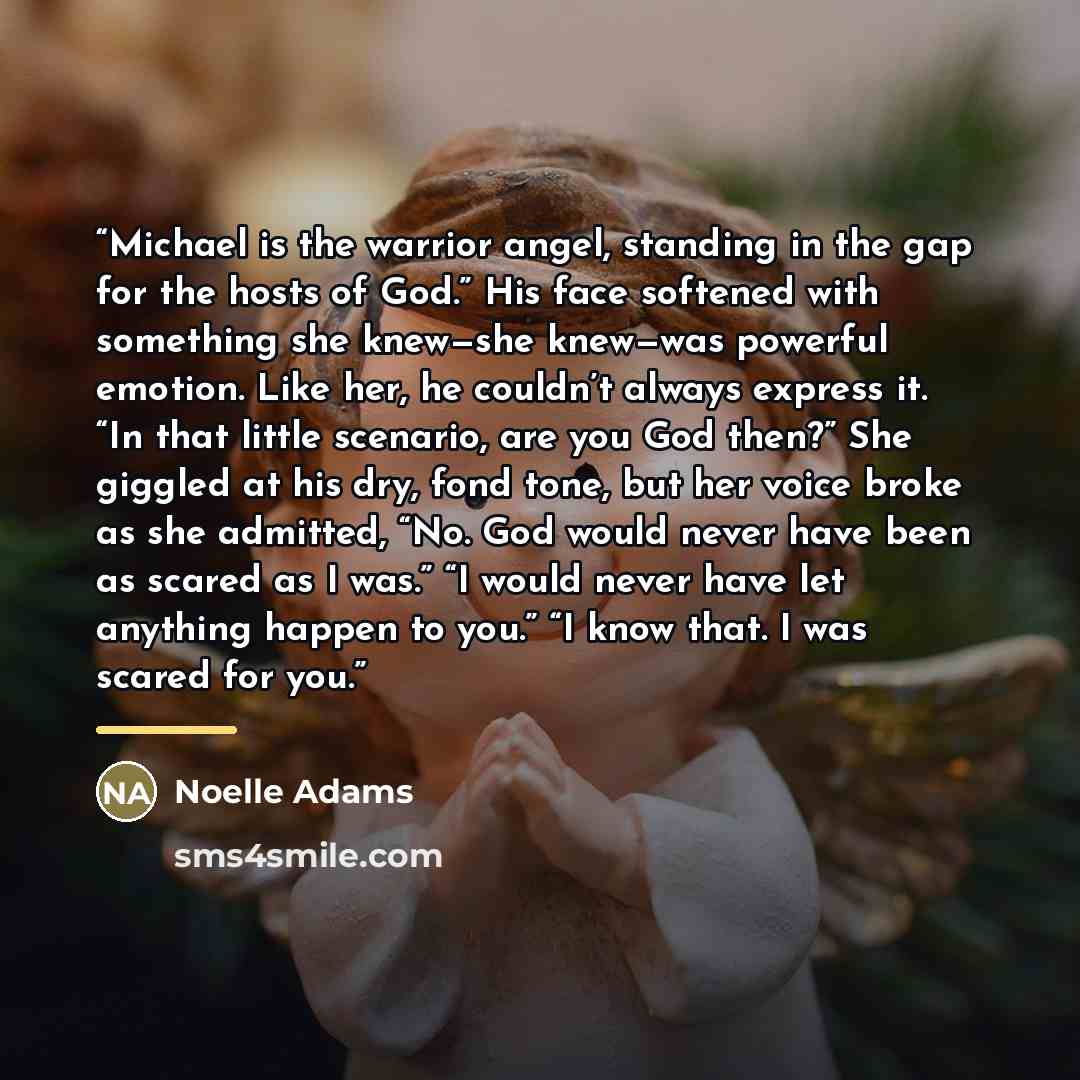 “Michael is the warrior angel, standing in the gap for the hosts of God.” His face softened with something she knew—she knew—was powerful emotion. Like her, he couldn’t always express it. “In that little scenario, are you God then?” She giggled at his dry, fond tone, but her voice broke as she…” quote by Noelle Adams