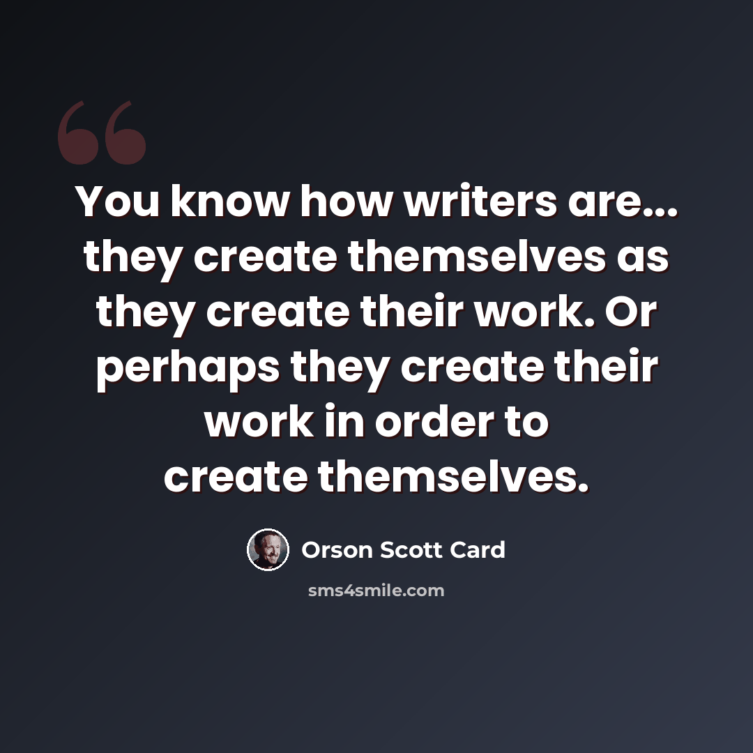 “You know how writers are... they create themselves as they create their work. Or perhaps they create their work in order to create themselves.” quote by Orson Scott Card