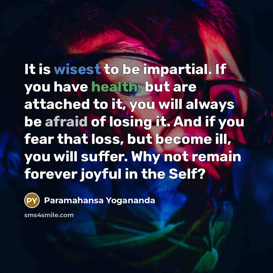“It is wisest to be impartial. If you have health, but are attached to it, you will always be afraid of losing it. And if you fear that loss, but become ill, you will suffer. Why not remain forever joyful in the Self?” quote by Paramahansa Yogananda