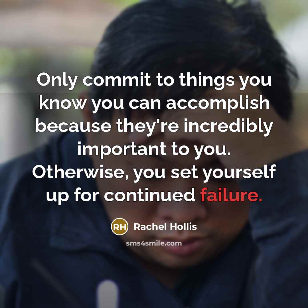 “Only commit to things you know you can accomplish because they're incredibly important to you. Otherwise, you set yourself up for continued failure.” quote by Rachel Hollis