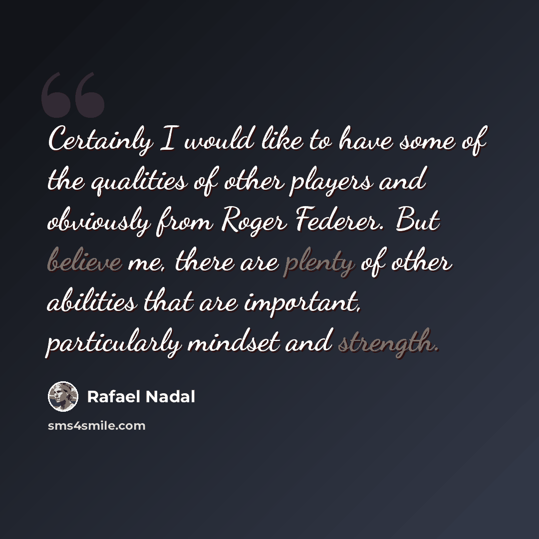“Certainly I would like to have some of the qualities of other players and obviously from Roger Federer. But believe me, there are plenty of other abilities that are important, particularly mindset and strength.” quote by Rafael Nadal