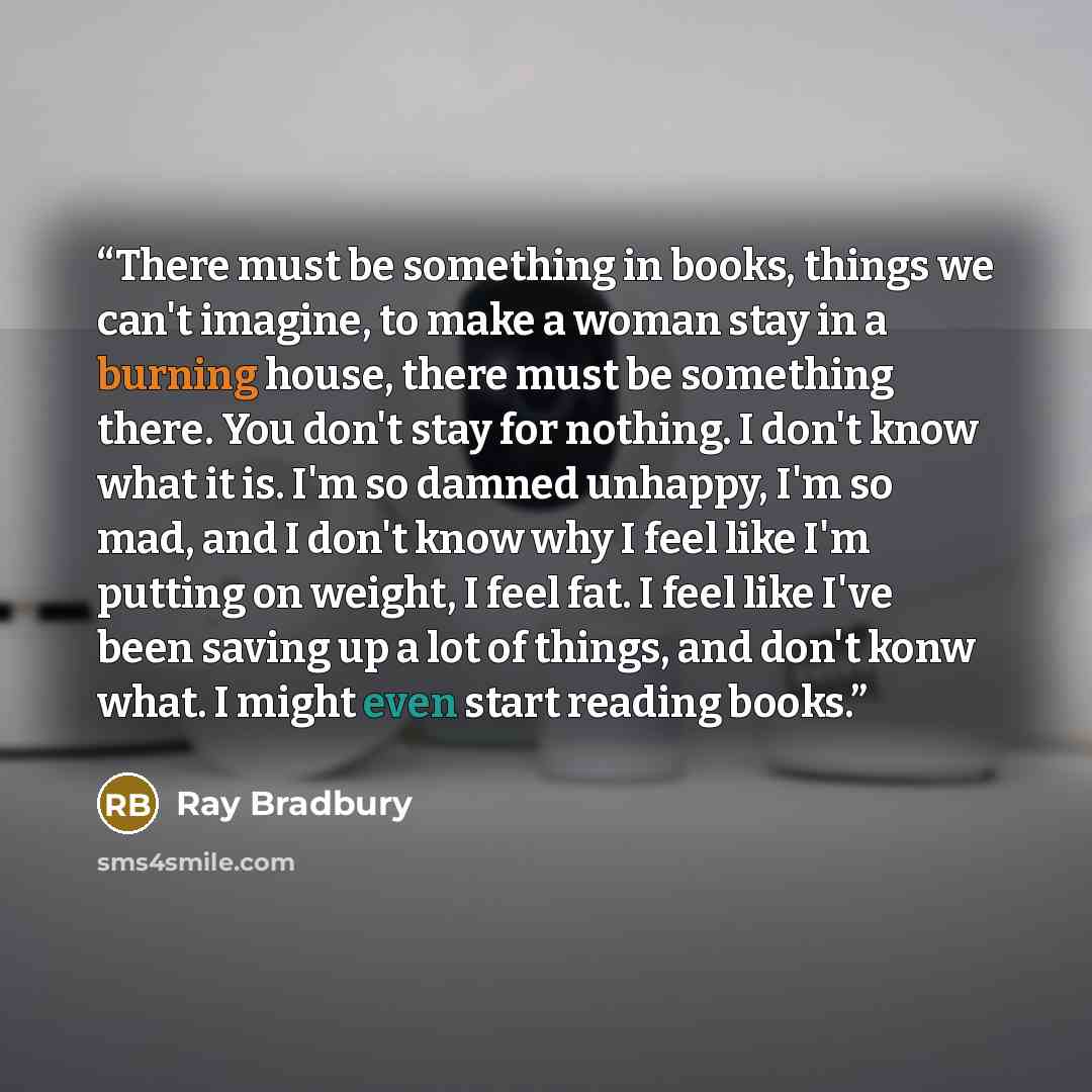 “There must be something in books, things we can't imagine, to make a woman stay in a burning house, there must be something there. You don't stay for nothing. I don't know what it is. I'm so damned unhappy, I'm so mad, and I don't know why I feel like I'm putting on weight, I feel fat. I feel like…” quote by Ray Bradbury