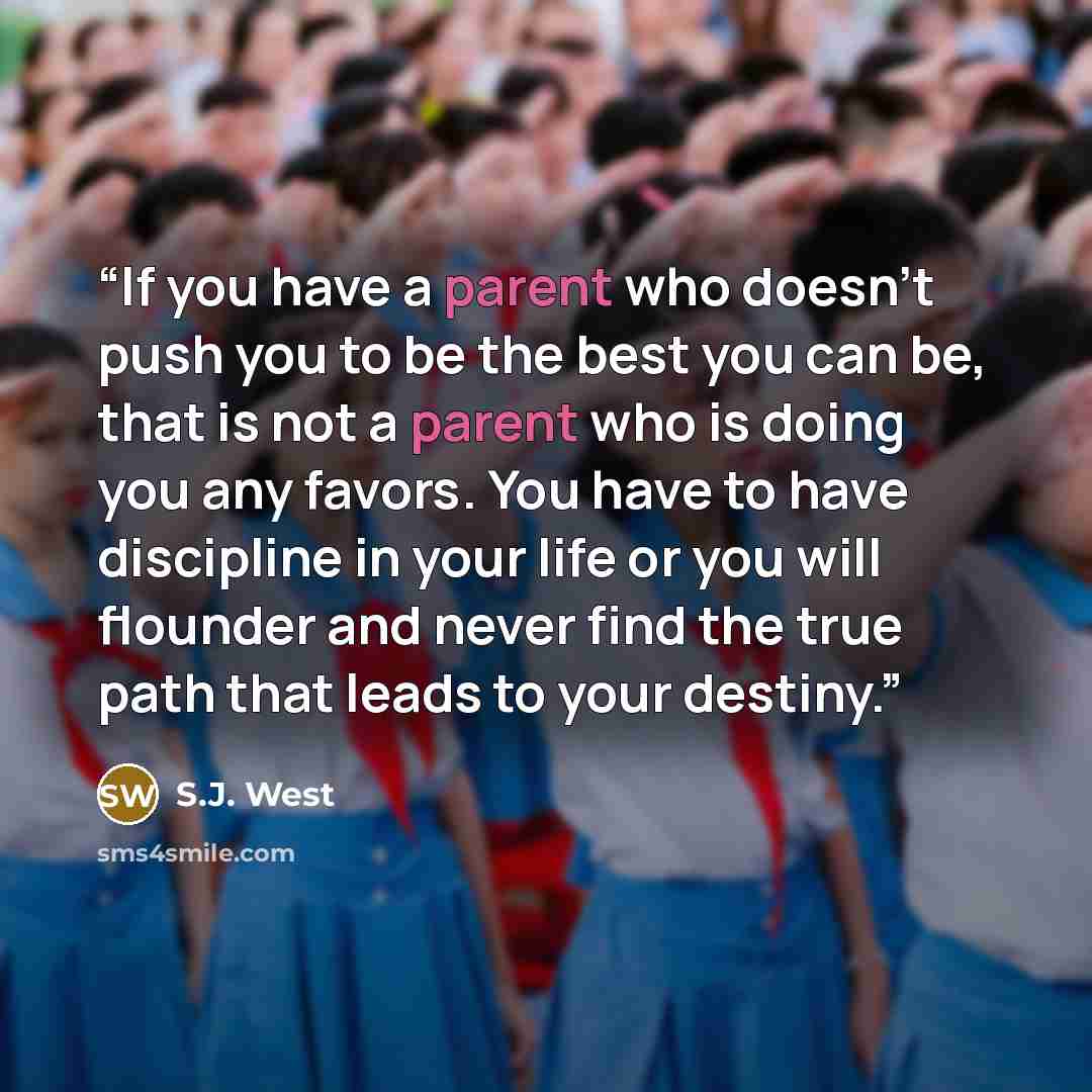 “If you have a parent who doesn’t push you to be the best you can be, that is not a parent who is doing you any favors. You have to have discipline in your life or you will flounder and never find the true path that leads to your destiny.” quote by S.J. West