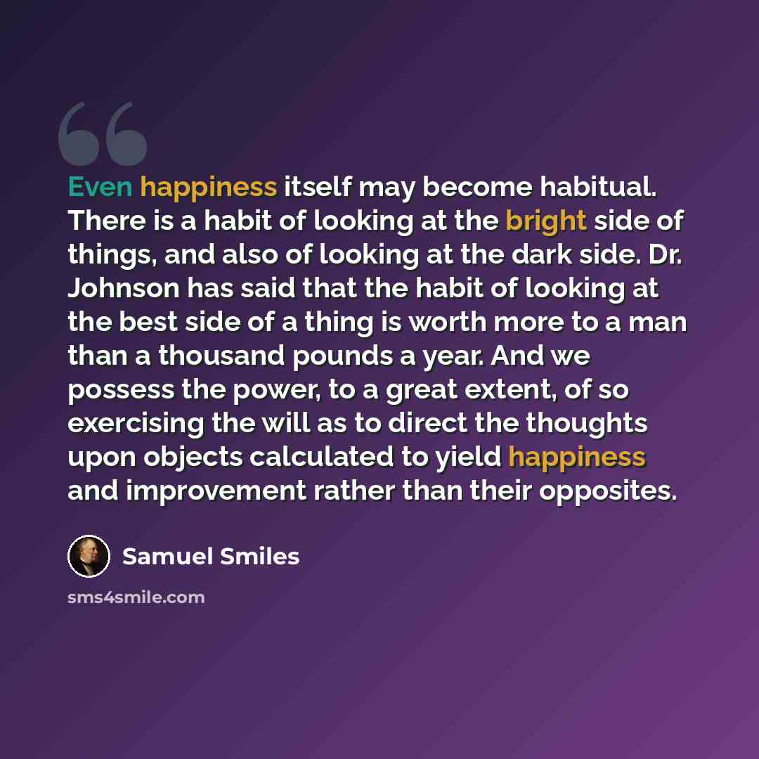 “Even happiness itself may become habitual. There is a habit of looking at the bright side of things, and also of looking at the dark side. Dr. Johnson has said that the habit of looking at the best side of a thing is worth more to a man than a thousand pounds a year. And we possess the power, to a…” quote by Samuel Smiles