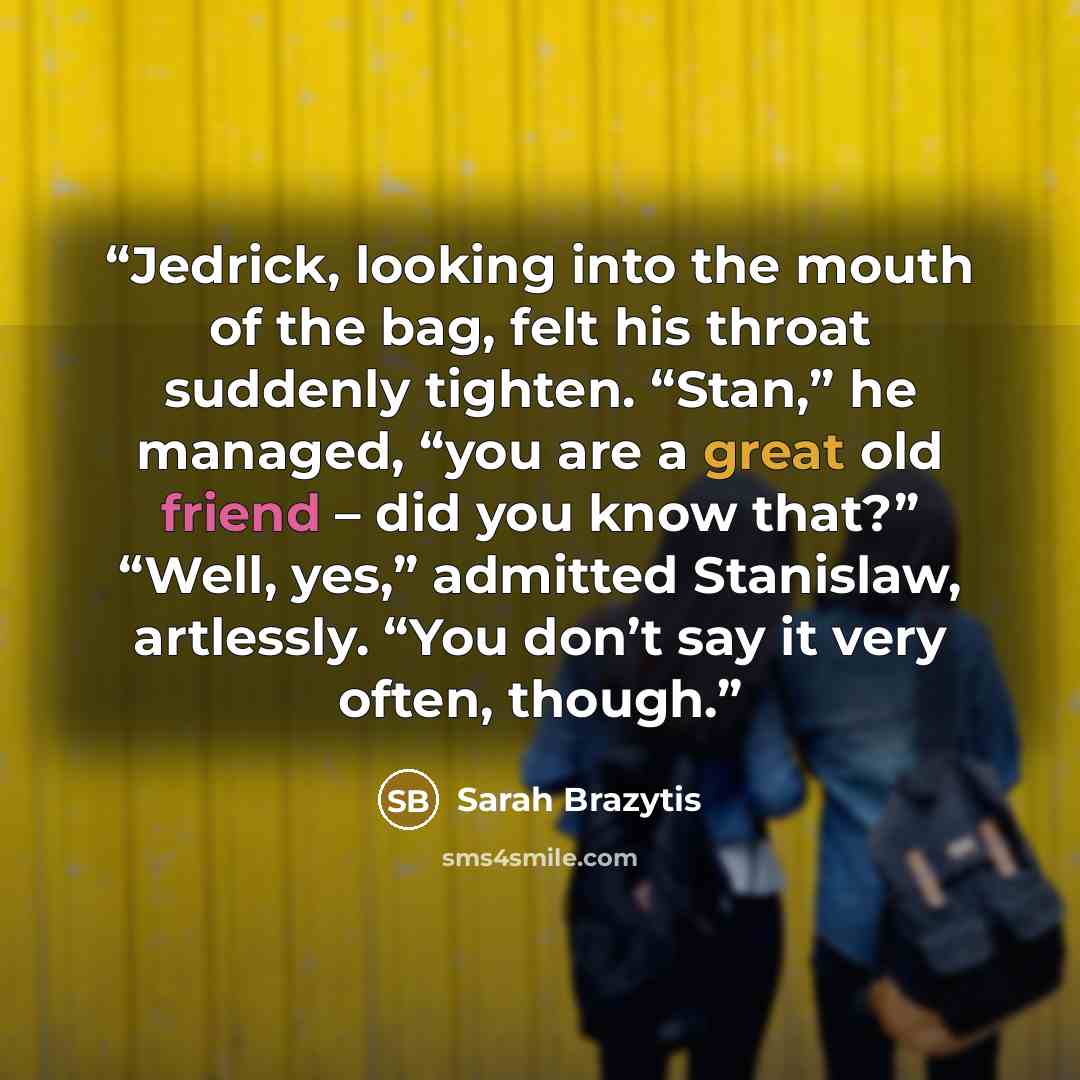 “Jedrick, looking into the mouth of the bag, felt his throat suddenly tighten. “Stan,” he managed, “you are a great old friend – did you know that?” “Well, yes,” admitted Stanislaw, artlessly. “You don’t say it very often, though.” quote by Sarah Brazytis