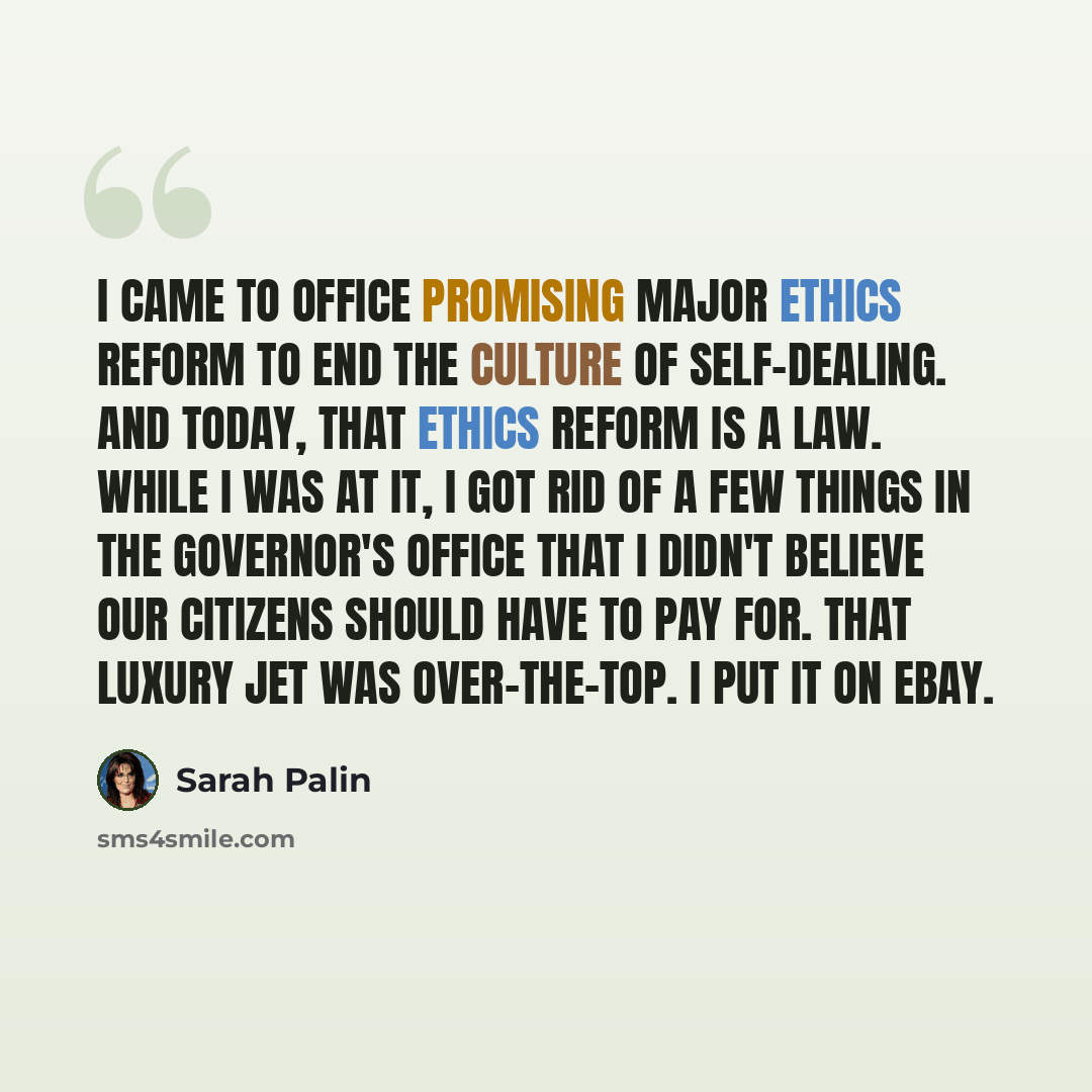 “I came to office promising major ethics reform to end the culture of self-dealing. And today, that ethics reform is a law. While I was at it, I got rid of a few things in the governor's office that I didn't believe our citizens should have to pay for. That luxury jet was over-the-top. I put it on…” quote by Sarah Palin