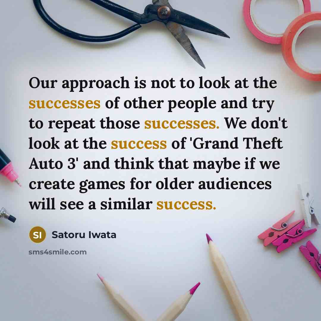 “Our approach is not to look at the successes of other people and try to repeat those successes. We don't look at the success of 'Grand Theft Auto 3' and think that maybe if we create games for older audiences will see a similar success.” quote by Satoru Iwata