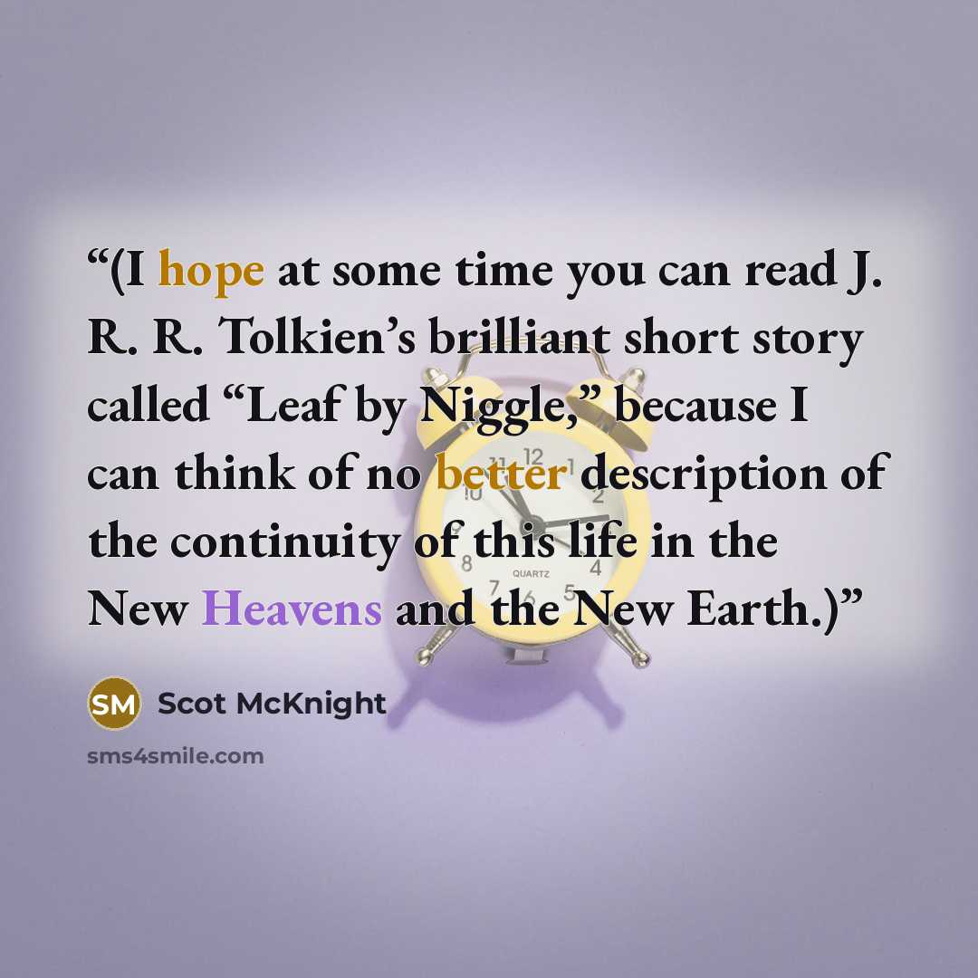 “(I hope at some time you can read J. R. R. Tolkien’s brilliant short story called “Leaf by Niggle,” because I can think of no better description of the continuity of this life in the New Heavens and the New Earth.)” quote by Scot McKnight