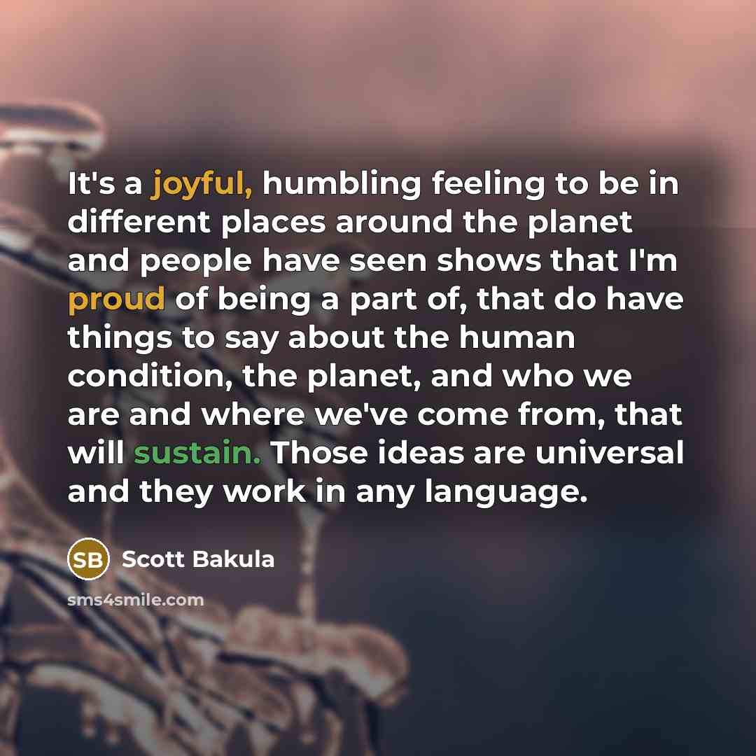 “It's a joyful, humbling feeling to be in different places around the planet and people have seen shows that I'm proud of being a part of, that do have things to say about the human condition, the planet, and who we are and where we've come from, that will sustain. Those ideas are universal and…” quote by Scott Bakula