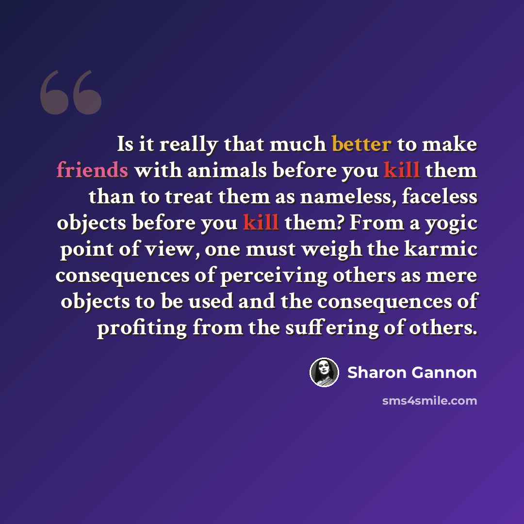 “Is it really that much better to make friends with animals before you kill them than to treat them as nameless, faceless objects before you kill them? From a yogic point of view, one must weigh the karmic consequences of perceiving others as mere objects to be used and the consequences of…” quote by Sharon Gannon