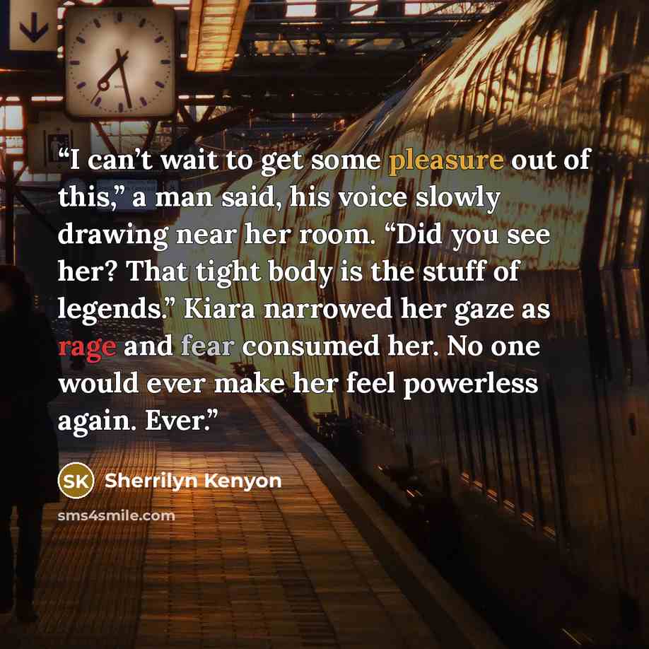 “I can’t wait to get some pleasure out of this,” a man said, his voice slowly drawing near her room. “Did you see her? That tight body is the stuff of legends.” Kiara narrowed her gaze as rage and fear consumed her. No one would ever make her feel powerless again. Ever.” quote by Sherrilyn Kenyon