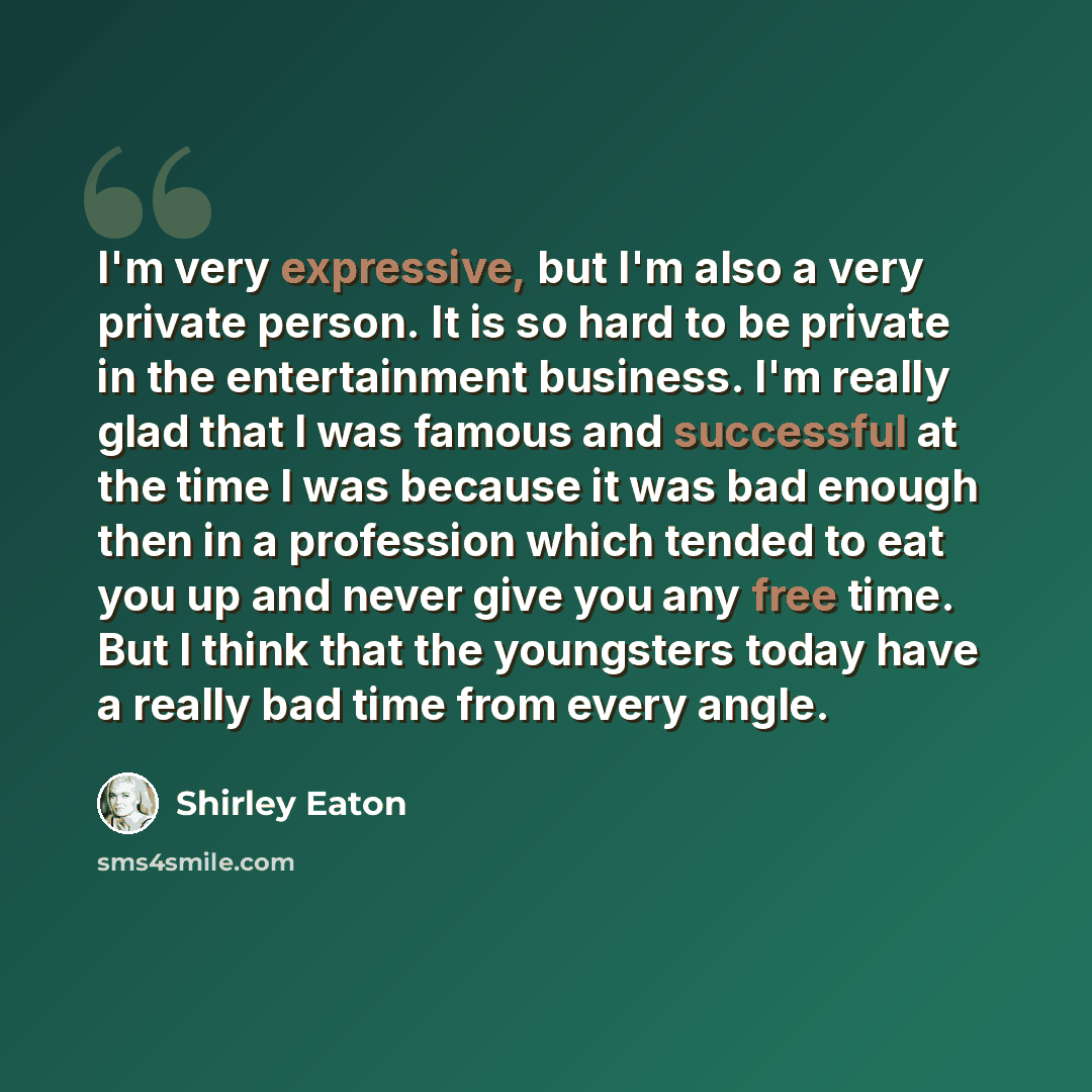 “I'm very expressive, but I'm also a very private person. It is so hard to be private in the entertainment business. I'm really glad that I was famous and successful at the time I was because it was bad enough then in a profession which tended to eat you up and never give you any free time. But I…” quote by Shirley Eaton