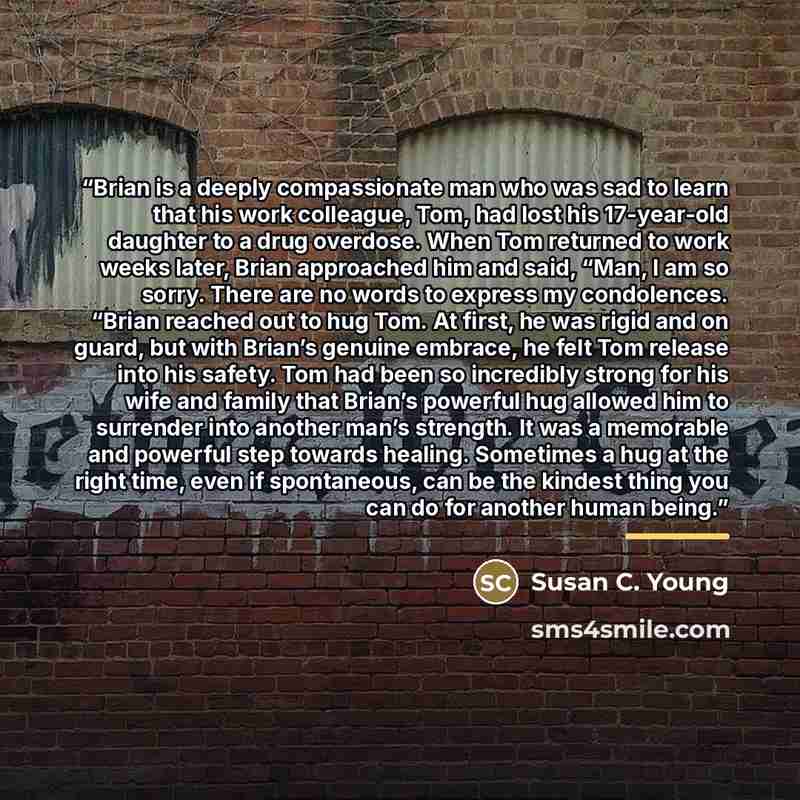 “Brian is a deeply compassionate man who was sad to learn that his work colleague, Tom, had lost his 17-year-old daughter to a drug overdose. When Tom returned to work weeks later, Brian approached him and said, “Man, I am so sorry. There are no words to express my condolences. “Brian reached out…” quote by Susan C. Young