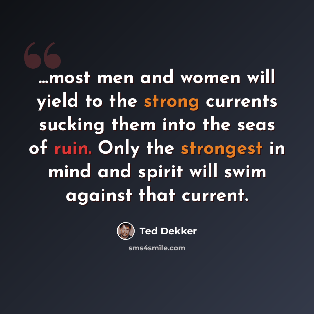 “...most men and women will yield to the strong currents sucking them into the seas of ruin. Only the strongest in mind and spirit will swim against that current.” quote by Ted Dekker