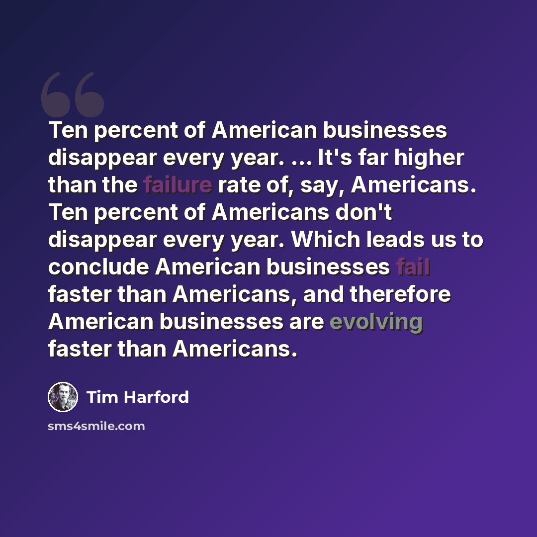 “Ten percent of American businesses disappear every year. ... It's far higher than the failure rate of, say, Americans. Ten percent of Americans don't disappear every year. Which leads us to conclude American businesses fail faster than Americans, and therefore American businesses are evolving…” quote by Tim Harford
