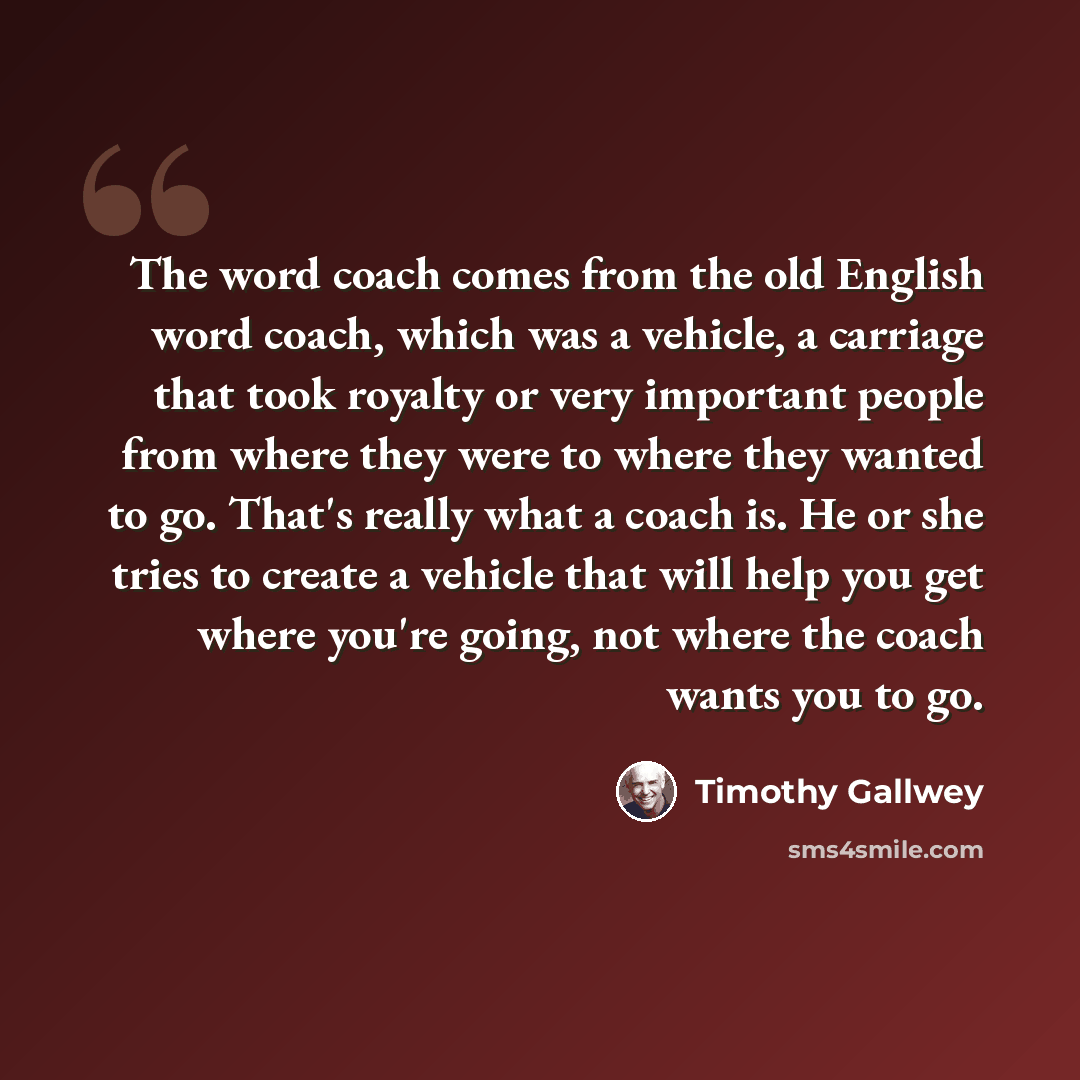 “The word coach comes from the old English word coach, which was a vehicle, a carriage that took royalty or very important people from where they were to where they wanted to go. That's really what a coach is. He or she tries to create a vehicle that will help you get where you're going, not where…” quote by Timothy Gallwey