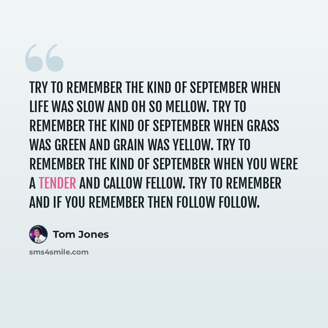 “Try to remember the kind of September When life was slow and oh so mellow. Try to remember the kind of September When grass was green and grain was yellow. Try to remember the kind of September When you were a tender and callow fellow. Try to remember and if you remember then follow follow.” quote by Tom Jones