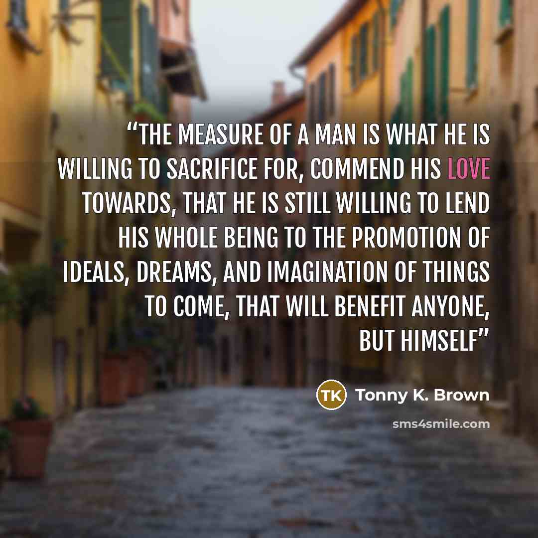 “The measure of a man is what he is willing to sacrifice for, commend his love towards, that he is still willing to lend his whole being to the promotion of ideals, dreams, and imagination of things to come, that will benefit anyone, but himself” quote by Tonny K. Brown