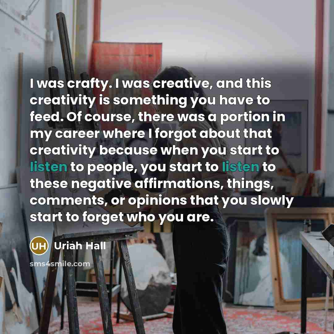 “I was crafty. I was creative, and this creativity is something you have to feed. Of course, there was a portion in my career where I forgot about that creativity because when you start to listen to people, you start to listen to these negative affirmations, things, comments, or opinions that you…” quote by Uriah Hall