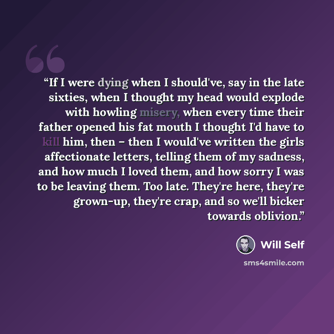 “If I were dying when I should've, say in the late sixties, when I thought my head would explode with howling misery, when every time their father opened his fat mouth I thought I'd have to kill him, then – then I would've written the girls affectionate letters, telling them of my sadness, and how…” quote by Will Self