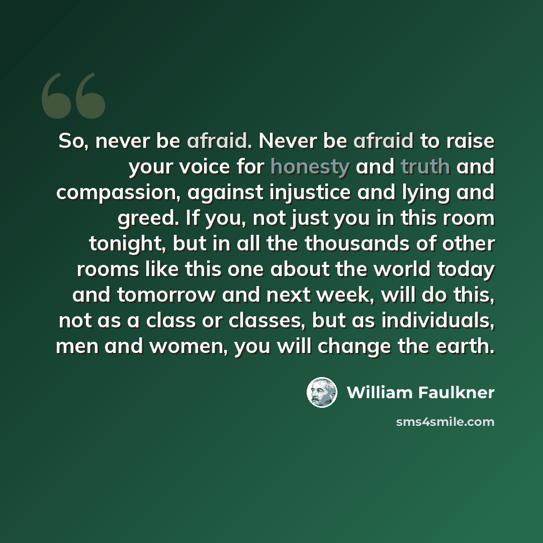 “So, never be afraid. Never be afraid to raise your voice for honesty and truth and compassion, against injustice and lying and greed. If you, not just you in this room tonight, but in all the thousands of other rooms like this one about the world today and tomorrow and next week, will do this, not…” quote by William Faulkner