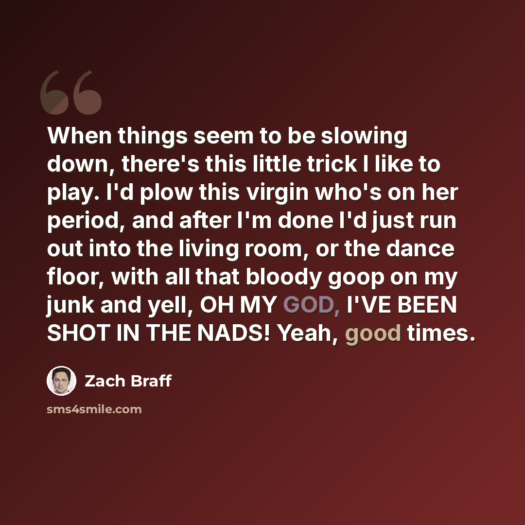 “When things seem to be slowing down, there's this little trick I like to play. I'd plow this virgin who's on her period, and after I'm done I'd just run out into the living room, or the dance floor, with all that bloody goop on my junk and yell, OH MY GOD, I'VE BEEN SHOT IN THE NADS! Yeah, good…” quote by Zach Braff