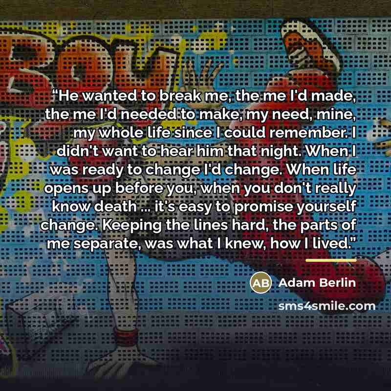 “He wanted to break me, the me I'd made, the me I'd needed to make, my need, mine, my whole life since I could remember. I didn't want to hear him that night. When I was ready to change I'd change. When life opens up before you, when you don't really know death ... it's easy to promise yourself…” quote by Adam Berlin
