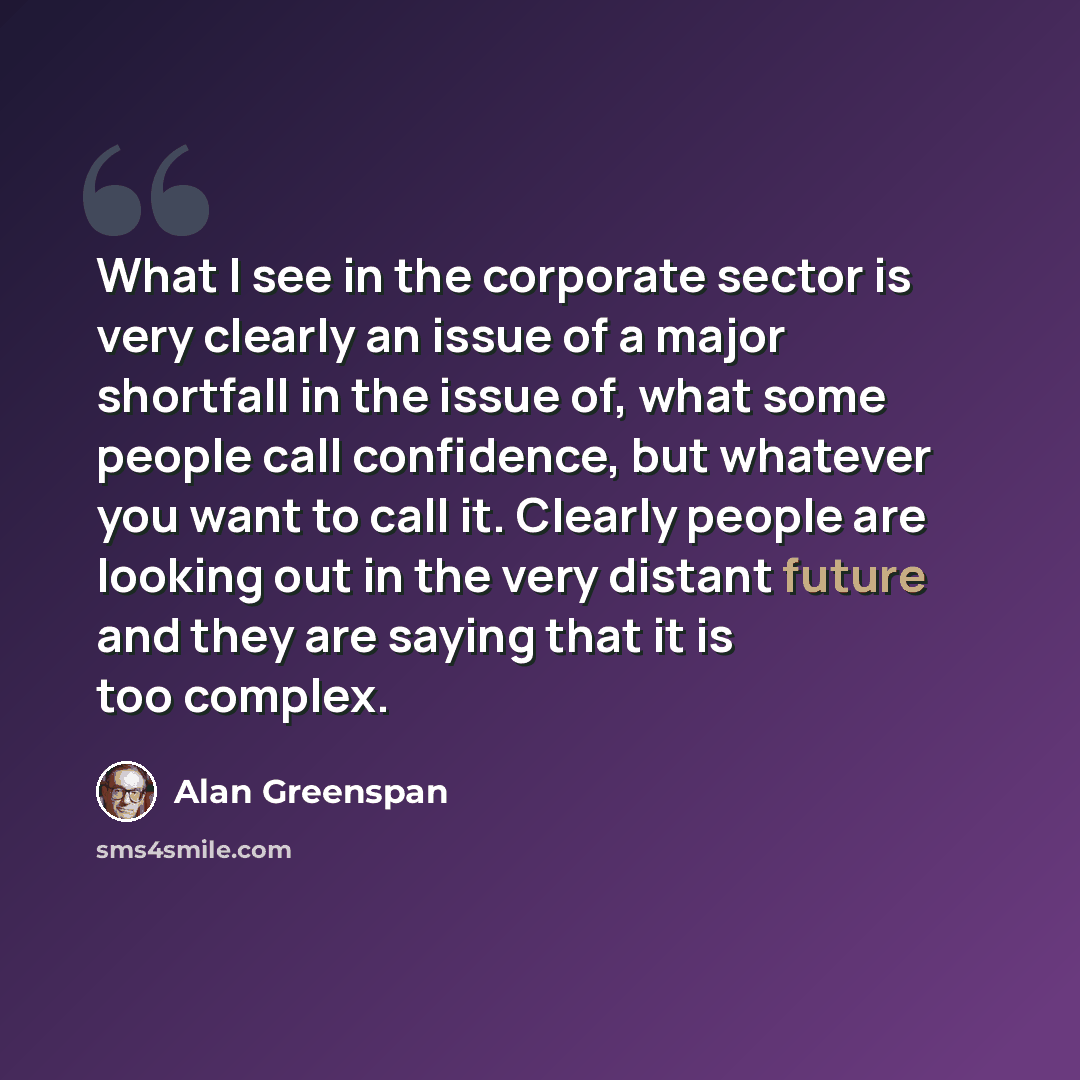 “What I see in the corporate sector is very clearly an issue of a major shortfall in the issue of, what some people call confidence, but whatever you want to call it. Clearly people are looking out in the very distant future and they are saying that it is too complex.” quote by Alan Greenspan