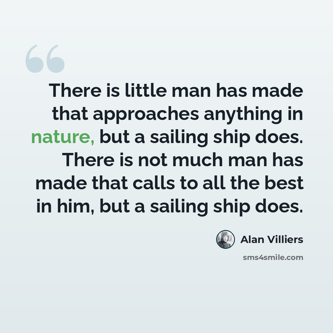 “There is little man has made that approaches anything in nature, but a sailing ship does. There is not much man has made that calls to all the best in him, but a sailing ship does.” quote by Alan Villiers
