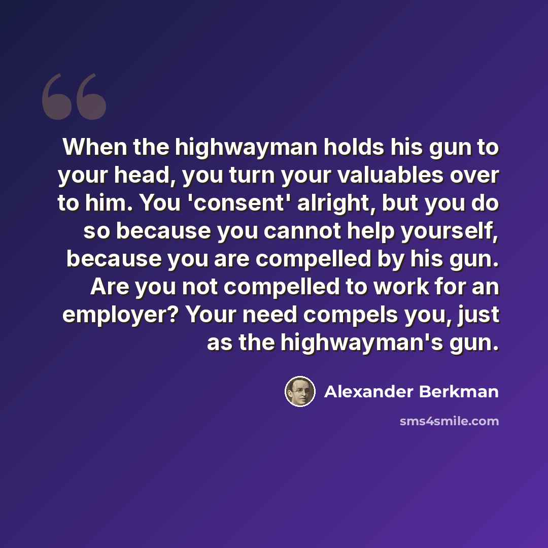 “When the highwayman holds his gun to your head, you turn your valuables over to him. You 'consent' alright, but you do so because you cannot help yourself, because you are compelled by his gun. Are you not compelled to work for an employer? Your need compels you, just as the highwayman's gun.” quote by Alexander Berkman