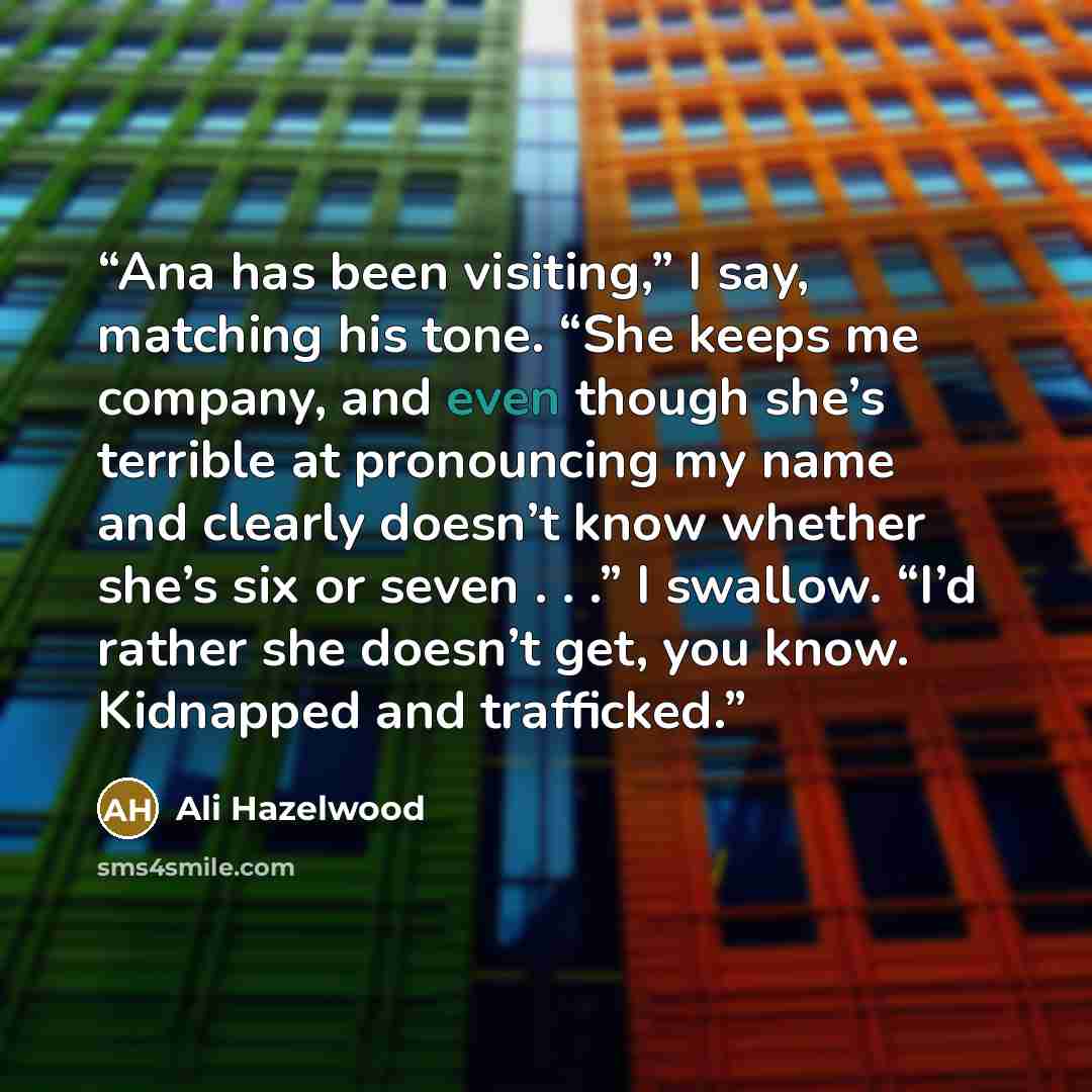 “Ana has been visiting,” I say, matching his tone. “She keeps me company, and even though she’s terrible at pronouncing my name and clearly doesn’t know whether she’s six or seven . . .” I swallow. “I’d rather she doesn’t get, you know. Kidnapped and trafficked.” quote by Ali Hazelwood